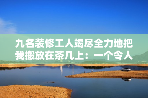 九名装修工人竭尽全力地把我搬放在茶几上：一个令人感动的装修故事