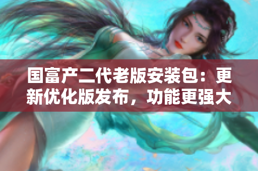 国富产二代老版安装包：更新优化版发布，功能更强大