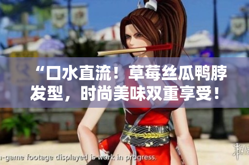 “口水直流！草莓丝瓜鸭脖发型，时尚美味双重享受！”