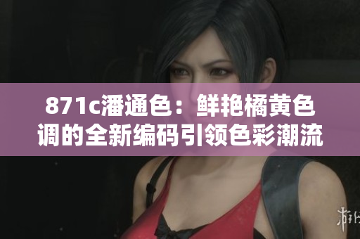 871c潘通色：鲜艳橘黄色调的全新编码引领色彩潮流