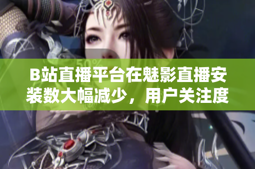 B站直播平台在魅影直播安装数大幅减少，用户关注度降低