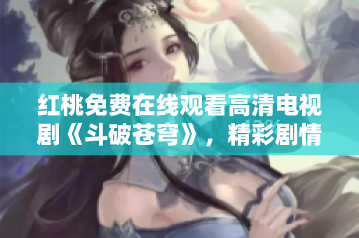 红桃免费在线观看高清电视剧《斗破苍穹》，精彩剧情全观赏