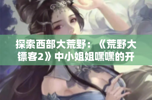 探索西部大荒野：《荒野大镖客2》中小姐姐嘿嘿的开局策略