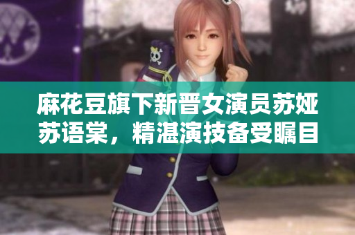 麻花豆旗下新晋女演员苏娅苏语棠，精湛演技备受瞩目