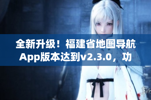 全新升级！福建省地图导航App版本达到v2.3.0，功能更强大，使用更便捷！
