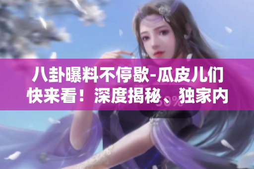 八卦曝料不停歇-瓜皮儿们快来看！深度揭秘、独家内幕，别错过这份独家八卦！