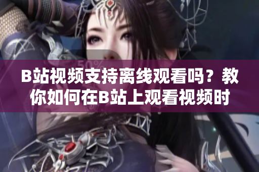 B站视频支持离线观看吗？教你如何在B站上观看视频时离线保存！