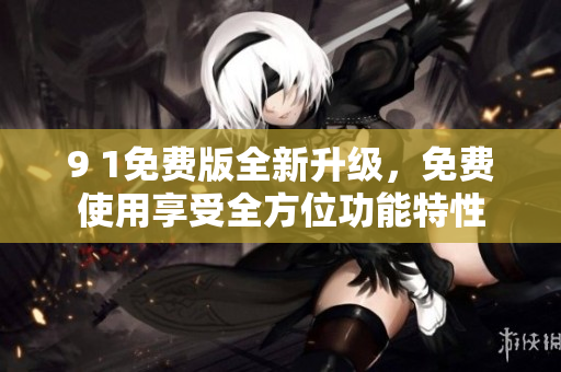 9 1免费版全新升级，免费使用享受全方位功能特性