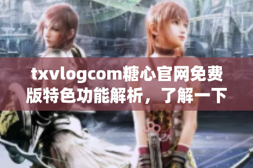 txvlogcom糖心官网免费版特色功能解析，了解一下！