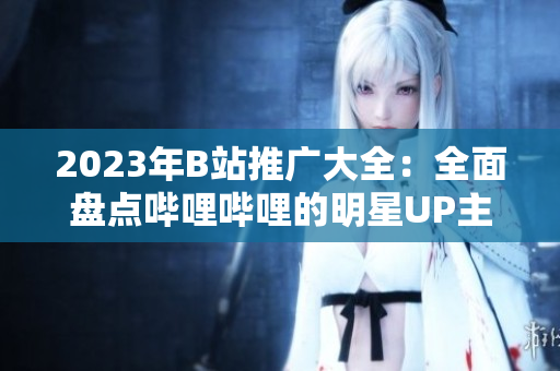 2023年B站推广大全：全面盘点哔哩哔哩的明星UP主、热门游戏和精彩演出