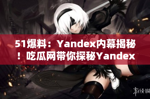 51爆料：Yandex内幕揭秘！吃瓜网带你探秘Yandex最新动向