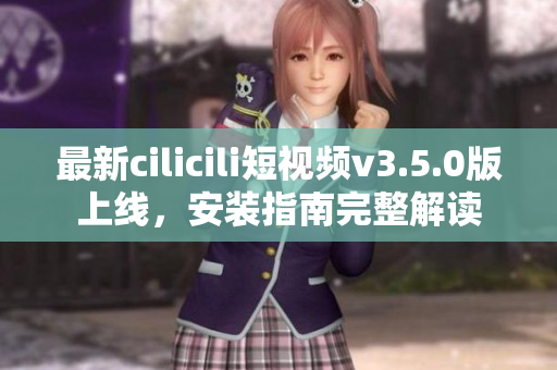 最新cilicili短视频v3.5.0版上线，安装指南完整解读