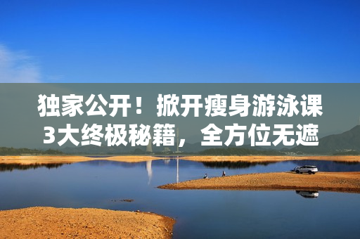 独家公开！掀开瘦身游泳课3大终极秘籍，全方位无遮瑕下拉式免费课程！