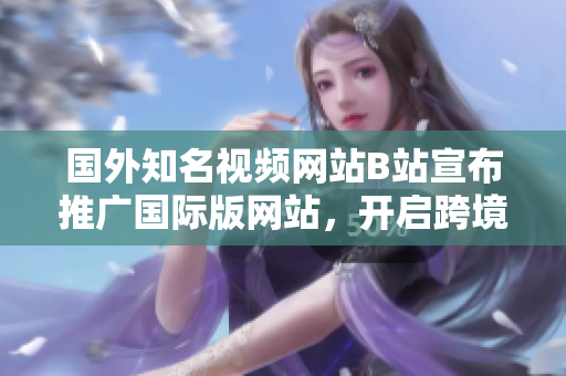国外知名视频网站B站宣布推广国际版网站，开启跨境营销新篇章