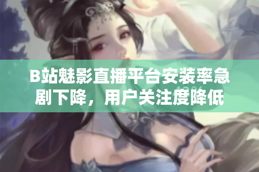 B站魅影直播平台安装率急剧下降，用户关注度降低