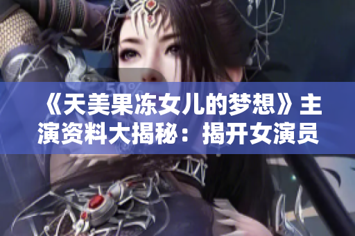 《天美果冻女儿的梦想》主演资料大揭秘：揭开女演员内心梦想的另一面