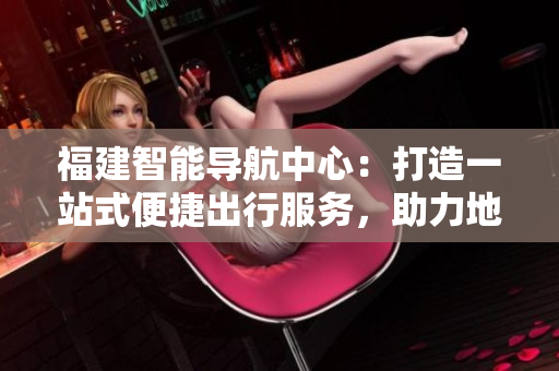 福建智能导航中心：打造一站式便捷出行服务，助力地方发展