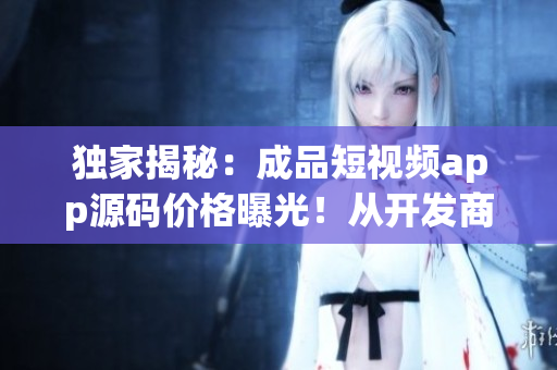 独家揭秘：成品短视频app源码价格曝光！从开发商到用户全面解析，惊喜等你发现