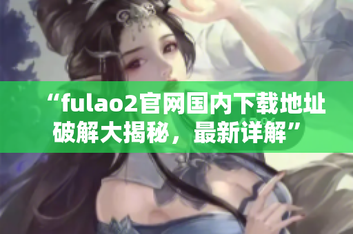 “fulao2官网国内下载地址破解大揭秘，最新详解”
