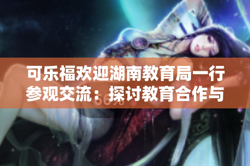 可乐福欢迎湖南教育局一行参观交流：探讨教育合作与发展。