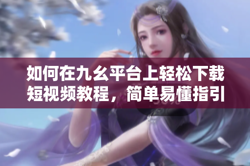 如何在九幺平台上轻松下载短视频教程，简单易懂指引让你快速掌握 