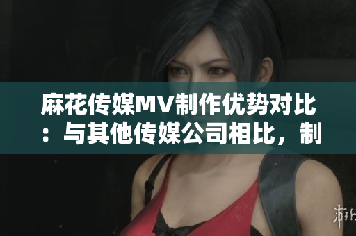 麻花传媒MV制作优势对比：与其他传媒公司相比，制作水准如何？