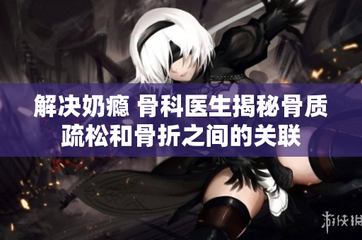 解决奶瘾 骨科医生揭秘骨质疏松和骨折之间的关联