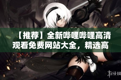 【推荐】全新哔哩哔哩高清观看免费网站大全，精选高清资源免费观看指南【必看】