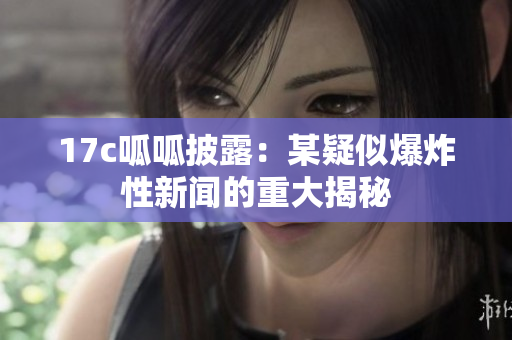 17c呱呱披露：某疑似爆炸性新闻的重大揭秘