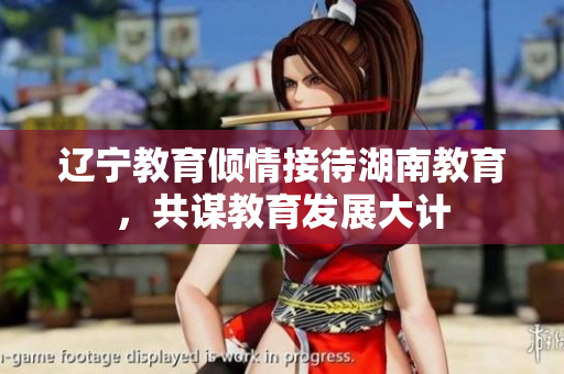 辽宁教育倾情接待湖南教育，共谋教育发展大计