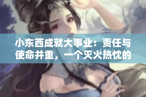 小东西成就大事业：责任与使命并重，一个灭火热忱的故事