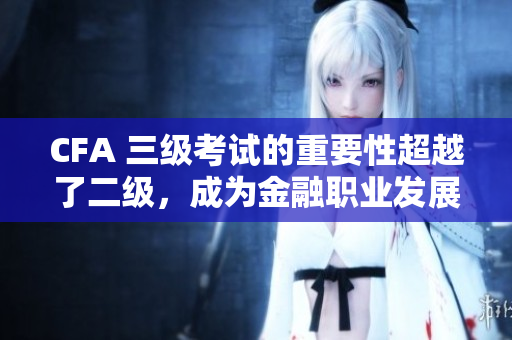 CFA 三级考试的重要性超越了二级，成为金融职业发展的关键考量
