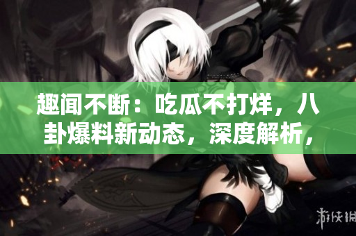 趣闻不断：吃瓜不打烊，八卦爆料新动态，深度解析，精彩不容错过