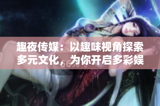 趣夜传媒：以趣味视角探索多元文化，为你开启多彩娱乐世界