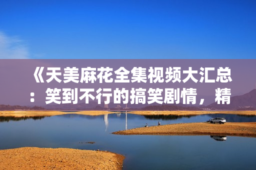 《天美麻花全集视频大汇总：笑到不行的搞笑剧情，精彩演技不容错过！》