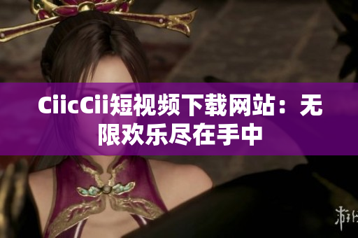 CiicCii短视频下载网站：无限欢乐尽在手中