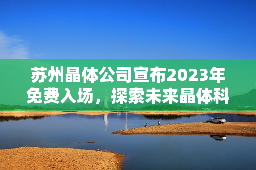 苏州晶体公司宣布2023年免费入场，探索未来晶体科技前沿领域