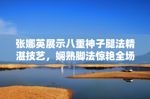 张娜英展示八重神子腿法精湛技艺，娴熟脚法惊艳全场【图】