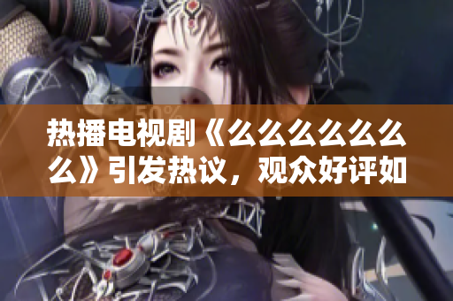 热播电视剧《么么么么么么么》引发热议，观众好评如潮
