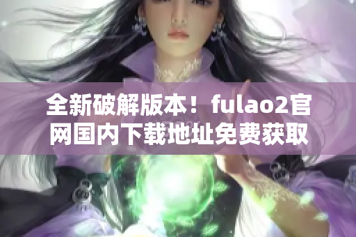 全新破解版本！fulao2官网国内下载地址免费获取