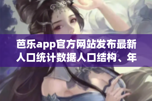 芭乐app官方网站发布最新人口统计数据人口结构、年龄分布和地区分布详解