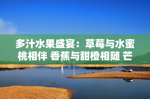 多汁水果盛宴：草莓与水蜜桃相伴 香蕉与甜橙相随 芒果绽放甜蜜诱惑