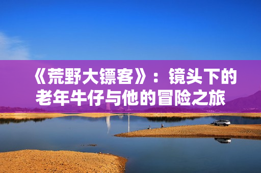 《荒野大镖客》：镜头下的老年牛仔与他的冒险之旅