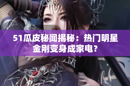 51瓜皮秘闻揭秘：热门明星金刚变身成家电？