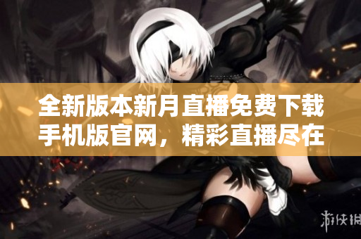 全新版本新月直播免费下载手机版官网，精彩直播尽在掌握，立即体验最新版本！