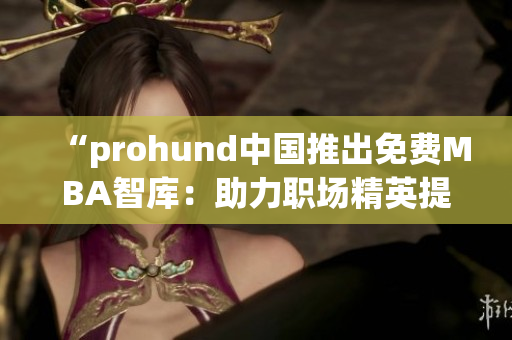 “prohund中国推出免费MBA智库：助力职场精英提升管理技能”