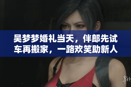 吴梦梦婚礼当天，伴郎先试车再搬家，一路欢笑助新人欢度大喜日