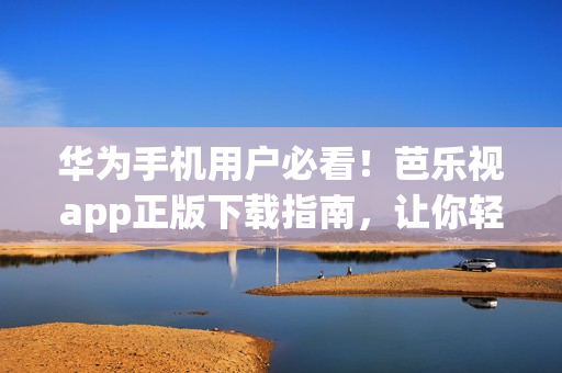 华为手机用户必看！芭乐视app正版下载指南，让你轻松体验海量精彩内容