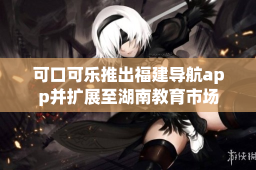 可口可乐推出福建导航app并扩展至湖南教育市场