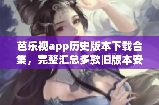 芭乐视app历史版本下载合集，完整汇总多款旧版本安装包